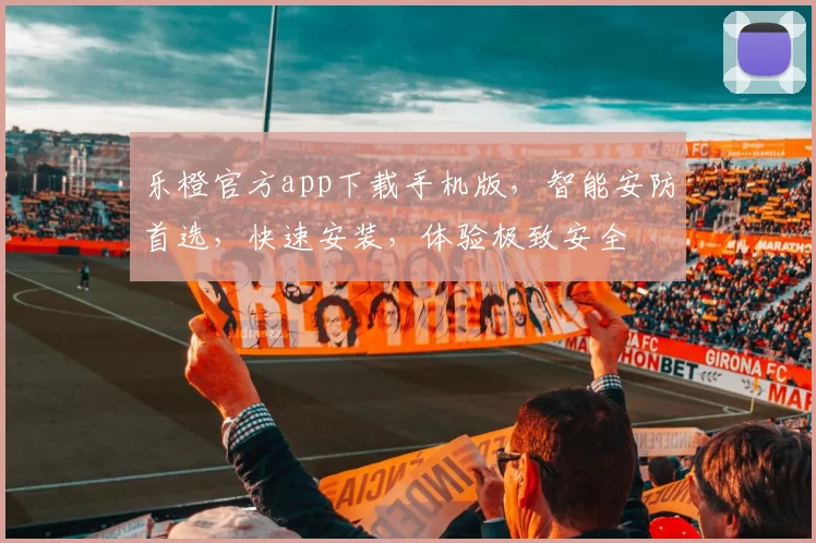 乐橙官方app下载手机版，智能安防首选，快速安装，体验极致安全