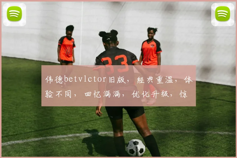 伟德betvlctor旧版，经典重温，体验不同，回忆满满，优化升级，惊喜连连